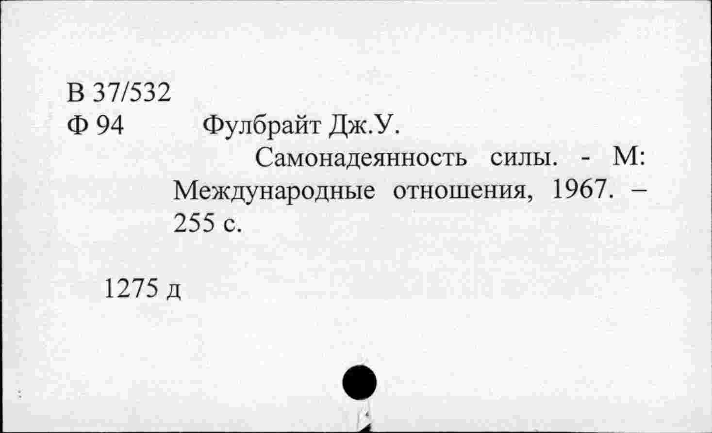 ﻿В 37/532
Ф 94 Фулбрайт Дж.У.
Самонадеянность силы. - М: Международные отношения, 1967. -255 с.
1275 д